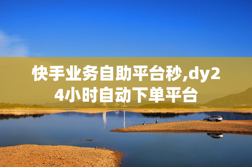 快手业务自助平台秒,dy24小时自动下单平台