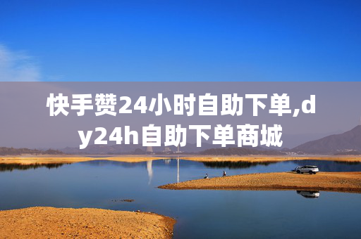 快手赞24小时自助下单,dy24h自助下单商城