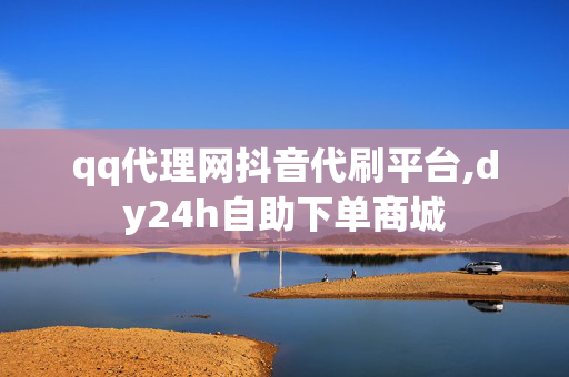 qq代理网抖音代刷平台,dy24h自助下单商城