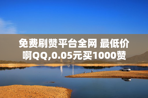 免费刷赞平台全网 最低价啊QQ,0.05元买1000赞