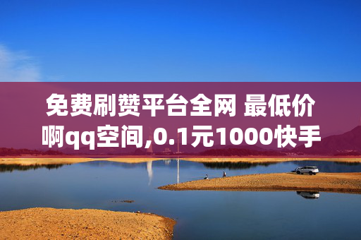 免费刷赞平台全网 最低价啊qq空间,0.1元1000快手粉丝