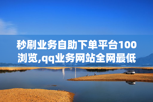 秒刷业务自助下单平台100浏览,qq业务网站全网最低