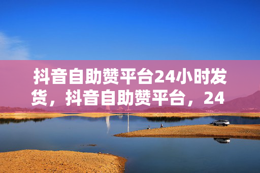 抖音自助赞平台24小时发货，抖音自助赞平台，24 小时发货，快速提升你的人气！