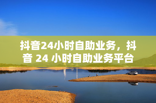 抖音24小时自助业务，抖音 24 小时自助业务平台