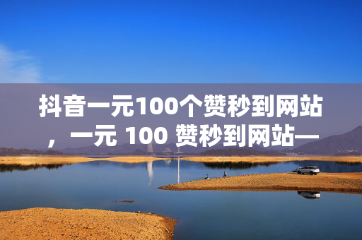 抖音一元100个赞秒到网站，一元 100 赞秒到网站——抖音点赞的低价诱惑