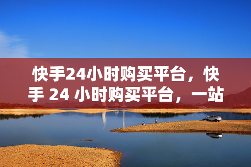 快手24小时购买平台，快手 24 小时购买平台，一站式购物新体验