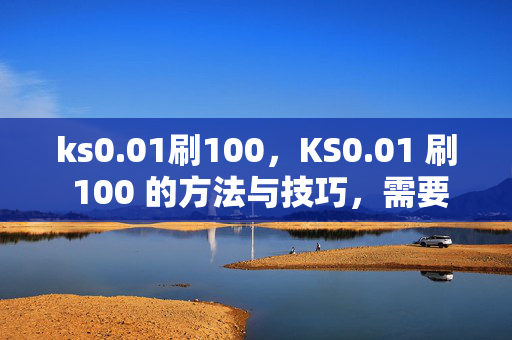 ks0.01刷100，KS0.01 刷 100 的方法与技巧，需要注意的是，ks0.01 刷 100 可能涉及到违规行为，这种行为可能会导致账号被封禁或其他不良后果。建议你遵守平台规定，通过合法途径获取收益。