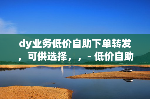 dy业务低价自助下单转发，可供选择，，- 低价自助下单转发 dy 业务