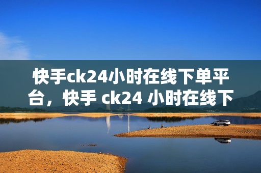 快手ck24小时在线下单平台，快手 ck24 小时在线下单平台，便捷与效率的完美结合