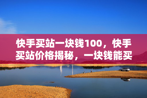 快手买站一块钱100，快手买站价格揭秘，一块钱能买 100 个？