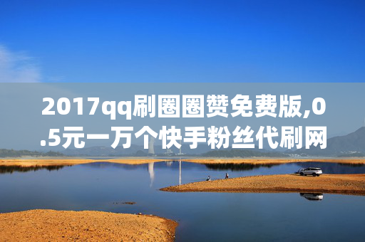 2017qq刷圈圈赞免费版,0.5元一万个快手粉丝代刷网