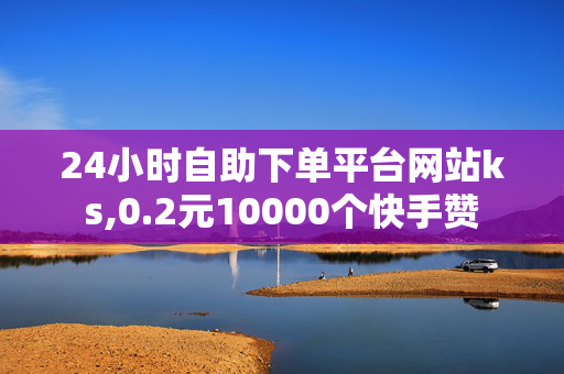 24小时自助下单平台网站ks,0.2元10000个快手赞