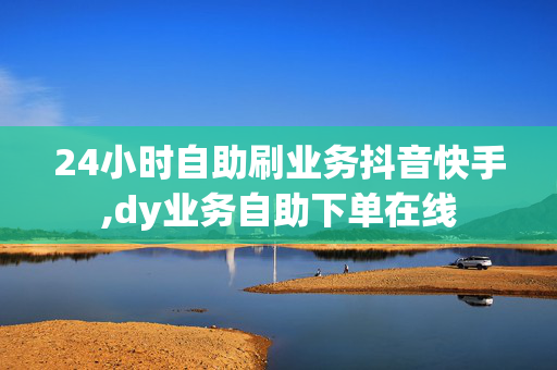 24小时自助刷业务抖音快手,dy业务自助下单在线