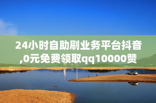 24小时自助刷业务平台抖音,0元免费领取qq10000赞