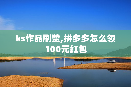 ks作品刷赞,拼多多怎么领100元红包